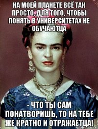 На моей планете всё так просто, для того, чтобы понять в университетах не обучаютца - что ты сам понатворишь, то на тебе же кратно и отражаетца!