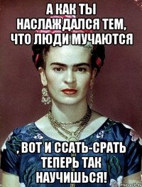 А как ты наслаждался тем, что люди мучаются , вот и ссать-срать теперь так научишься!