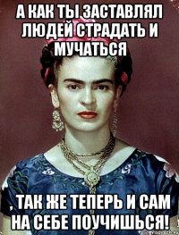 А как ты заставлял людей страдать и мучаться , так же теперь и сам на себе поучишься!
