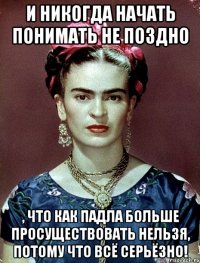 И никогда начать понимать не поздно , что как падла больше просуществовать нельзя, потому что всё серьёзно!