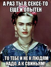 А раз ты в сексе-то ещё и опытен , то тебе и не к людям надо, а к свиньям!