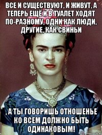 Все и существуют, и живут, а теперь ещё и в туалет ходят по-разному, одни как люди, другие, как свиньи , а ты говоришь отношенье ко всем должно быть одинаковым!