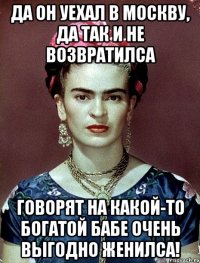 Да он уехал в Москву, да так и не возвратилса говорят на какой-то богатой бабе очень выгодно женилса!