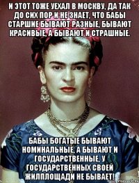 И этот тоже уехал в Москву, да так до сих пор и не знает, что бабы старшие бывают разные, бывают красивые, а бывают и страшные. Бабы богатые бывают номинальные, а бывают и государственные, у государственных своей жилплощади не бывает!
