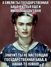 А ежели ты государственная баба, а у тебя ещё и жилплощадь своя , значит ты не настоящая государственная баба, а какая-то хуйня!