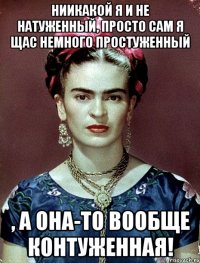 Ниикакой я и не натуженный, просто сам я щас немного простуженный , а она-то вообще контуженная!