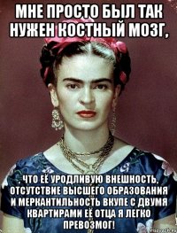 Мне просто был так нужен костный мозг, , что её уродливую внешность, отсутствие высшего образования и меркантильность вкупе с двумя квартирами её отца я легко превозмог!