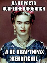 Да я просто искренне влюбился , а не квартирах женился!!