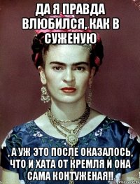 Да я правда влюбился, как в суженую , а уж это после оказалось, что и хата от Кремля и она сама контуженая!!