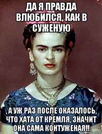 Да я правда влюбился, как в суженую , а уж раз после оказалось, что хата от Кремля, значит она сама контуженая!!