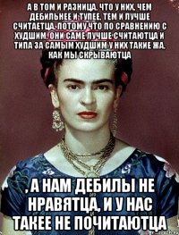 А в том и разница, что у них, чем дебильнее и тупее, тем и лучше считаетца, потому что по сравнению с худшим, они саме лучше считаютца и типа за самым худшим у них такие жа, как мы скрываютца , а нам дебилы не нравятца, и у нас такее не почитаютца