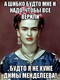 А шибко будто мне и надо, чтобы все верили , будто я не хуже Димы Менделеева!