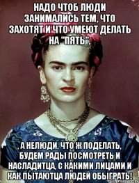 Надо чтоб люди занимались тем, что захотят и что умеют делать на "пять", , а нелюди, что ж поделать, будем рады посмотреть и насладитца, с какими лицами и как пытаютца людей обыграть!