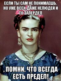 Если ты сам не понимаешь, но уже всех, даже нелюдей и то запердел , помни, что всегда есть предел!