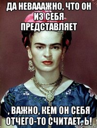 Да невааажно, что он из себя представляет , важно, кем он себя отчего-то считает, Ь!