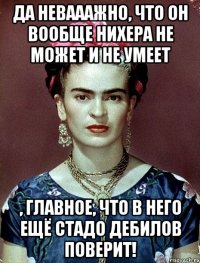Да невааажно, что он вообще нихера не может и не умеет , главное, что в него ещё стадо дебилов поверит!