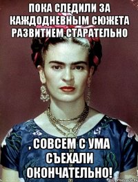 Пока следили за каждодневным сюжета развитием старательно , совсем с ума съехали окончательно!