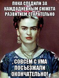 Пока следили за каждодневным сюжета развитием старательно , совсем с ума посъезжали окончательно!