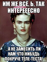 Им же всё, Ь, так интерееесно , а не замесить ли нам что-нибудь покруче теле-теста!