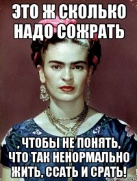 Это ж сколько надо сожрать , чтобы не понять, что так ненормально жить, ссать и срать!