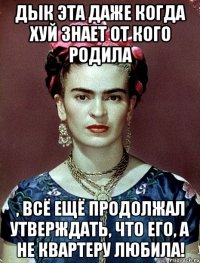 Дык эта даже когда хуй знает от кого родила , всё ещё продолжал утверждать, что его, а не квартеру любила!