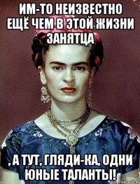 Им-то неизвестно ещё чем в этой жизни занятца , а тут, гляди-ка, одни юные таланты!