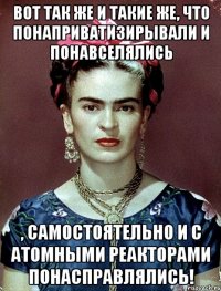 Вот так же и такие же, что понаприватизирывали и понавселялись , самостоятельно и с атомными реакторами понасправлялись!