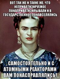 Вот так же и такие же, что неприватизируемое понаприватизирывали и в государственное понавселялись , самостоятельно и с атомными реакторами вам понасправлялись!