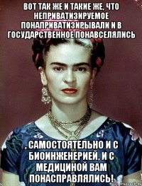 Вот так же и такие же, что неприватизируемое понаприватизирывали и в государственное понавселялись , самостоятельно и с биоинженерией, и с медициной вам понасправлялись!
