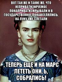 Вот так же и такие же, что неприватизируемое понаприватизирывали и в государственное понавселялись, на Луну уже слетали , теперь ещё и на Марс лететь они, Ь, собрались!