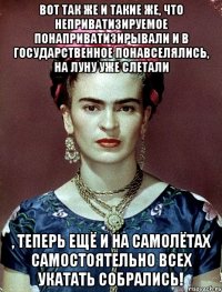 Вот так же и такие же, что неприватизируемое понаприватизирывали и в государственное понавселялись, на Луну уже слетали , теперь ещё и на самолётах самостоятельно всех укатать собрались!