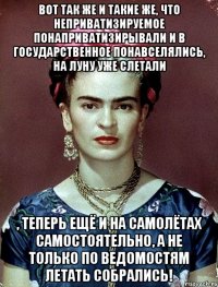 Вот так же и такие же, что неприватизируемое понаприватизирывали и в государственное понавселялись, на Луну уже слетали , теперь ещё и на самолётах самостоятельно, а не только по ведомостям летать собрались!