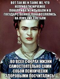 Вот так же и такие же, что неприватизируемое понаприватизирывали и в государственное понавселялись, на Луну уже слетали , во всех сферах жизни самостоятельно сами собой психически здоровыми посчитались!