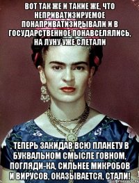 Вот так же и такие же, что неприватизируемое понаприватизирывали и в государственное понавселялись, на Луну уже слетали , теперь закидав всю планету в буквальном смысле говном, погляди-ка, сильнее микробов и вирусов, оказывается, стали!