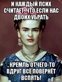 И каждый псих считает, что если нас двоих убрать , Кремль отчего-то вдруг всё повернёт вспять!