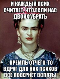 И каждый псих считает, что если нас двоих убрать , Кремль отчего-то вдруг для них психов всё повернёт вспять!
