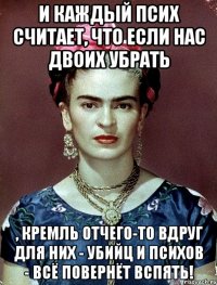 И каждый псих считает, что если нас двоих убрать , Кремль отчего-то вдруг для них - убийц и психов - всё повернёт вспять!