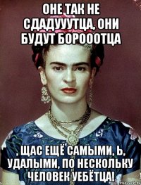 Оне так не сдадууутца, они будут борооотца , щас ещё самыми, Ь, удалыми, по нескольку человек уебётца!