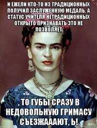 И ежели кто-то из традиционных получил заслуженную медаль, а статус Учителя нетрадиционных открыто признавать это не позволяет , то губы сразу в недовольную гримасу съезжааают, Ь!