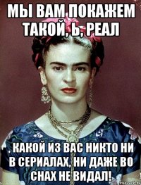 Мы вам покажем такой, Ь, реал , какой из вас никто ни в сериалах, ни даже во снах не видал!