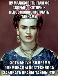Ну Малахов! Ты там со своеме о которых невозможно молчать тайнами , хоть бы уж во время Олимпиады постеснялса забивать прайм-таймы-то!
