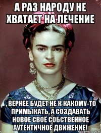 А раз народу не хватает на лечение , вернее будет не к какому-то примыкать, а создавать новое своё собственное аутентичное движение!