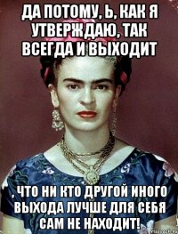 Да потому, Ь, как я утверждаю, так всегда и выходит , что ни кто другой иного выхода лучше для себя сам не находит!