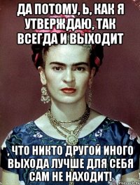 Да потому, Ь, как я утверждаю, так всегда и выходит , что никто другой иного выхода лучше для себя сам не находит!