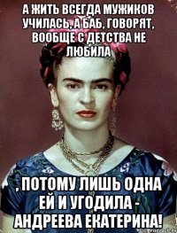 А жить всегда мужиков училась, а баб, говорят, вообще с детства не любила , потому лишь одна ей и угодила - Андреева Екатерина!