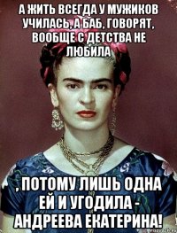 А жить всегда у мужиков училась, а баб, говорят, вообще с детства не любила , потому лишь одна ей и угодила - Андреева Екатерина!