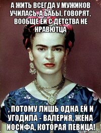 А жить всегда у мужиков училась, а бабы, говорят, вообще ей с детства не нравютца , потому лишь одна ей и угодила - Валерия, жена Иосифа, которая певица!
