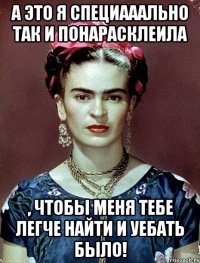 А это я специааально так и понарасклеила , чтобы меня тебе легче найти и уебать было!