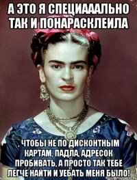 А это я специааально так и понарасклеила , чтобы не по дисконтным картам, падла, адресок пробивать, а просто так тебе легче найти и уебать меня было!