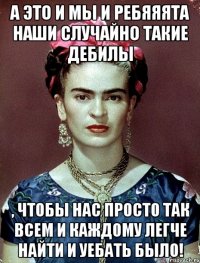 А это и мы и ребяяята наши случайно такие дебилы , чтобы нас просто так всем и каждому легче найти и уебать было!